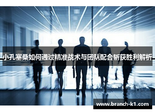 小孔塞桑如何通过精准战术与团队配合斩获胜利解析