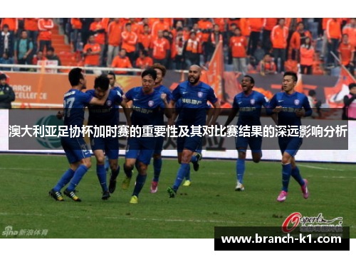 澳大利亚足协杯加时赛的重要性及其对比赛结果的深远影响分析