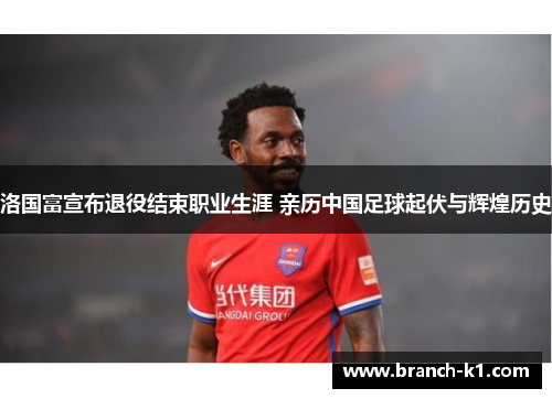 洛国富宣布退役结束职业生涯 亲历中国足球起伏与辉煌历史