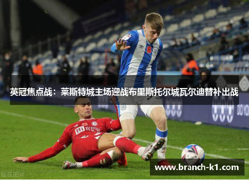 英冠焦点战：莱斯特城主场迎战布里斯托尔城瓦尔迪替补出战